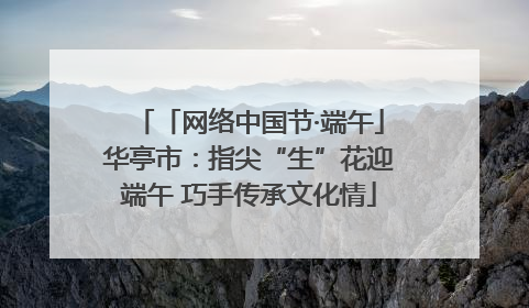 「网络中国节·端午」华亭市：指尖“生”花迎端午 巧手传承文化情