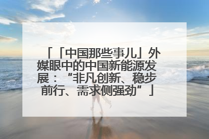 「中国那些事儿」外媒眼中的中国新能源发展：“非凡创新、稳步前行、需求侧强劲”