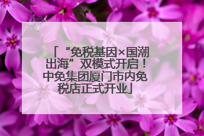 “免税基因×国潮出海”双模式开启！中免集团厦门市内免税店正式开业