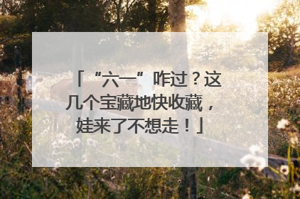 “六一”咋过？这几个宝藏地快收藏，娃来了不想走！