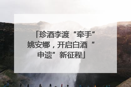 珍酒李渡“牵手”姚安娜，开启白酒“申遗”新征程