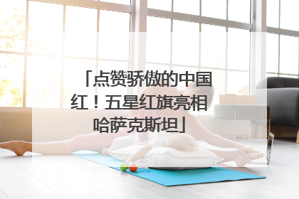 点赞骄傲的中国红！五星红旗亮相哈萨克斯坦