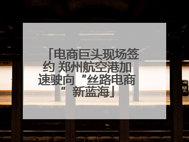 电商巨头现场签约 郑州航空港加速驶向“丝路电商”新蓝海