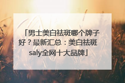 男士美白祛斑哪个牌子好？最新汇总：美白祛斑saly全网十大品牌