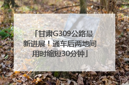 甘肃G309公路最新进展！通车后两地间用时缩短30分钟