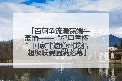 百舸争流激荡端午豪情——“杞里香杯”国家非遗道州龙船超级联赛圆满落幕