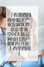 看重四川商业航天产业发展优势 北京零重空间天基云网项目落户德阳经开区丨西望四川