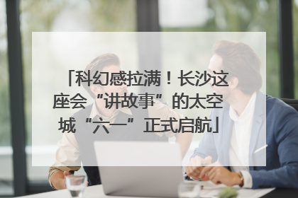 科幻感拉满！长沙这座会“讲故事”的太空城“六一”正式启航