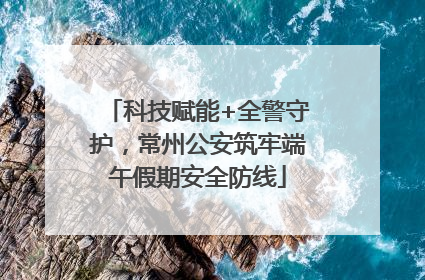 科技赋能+全警守护，常州公安筑牢端午假期安全防线