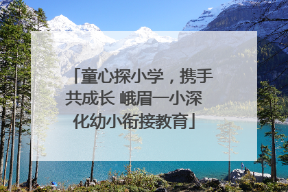 童心探小学，携手共成长 峨眉一小深化幼小衔接教育