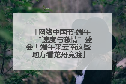 网络中国节·端午丨“速度与激情”盛会！端午来云南这些地方看龙舟竞渡
