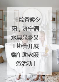 粽香暖夕阳，济宁泗水县泉乡义工协会开展端午助老服务活动
