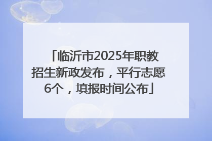 临沂市2025年职教招生新政发布，平行志愿6个，填报时间公布
