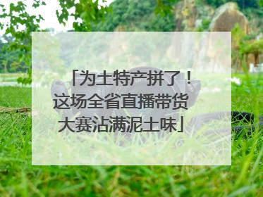 为土特产拼了！这场全省直播带货大赛沾满泥土味