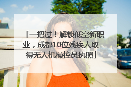 一把过！解锁低空新职业，成都10位残疾人取得无人机操控员执照