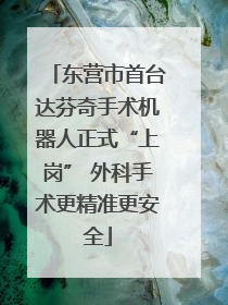 东营市首台达芬奇手术机器人正式“上岗” 外科手术更精准更安全