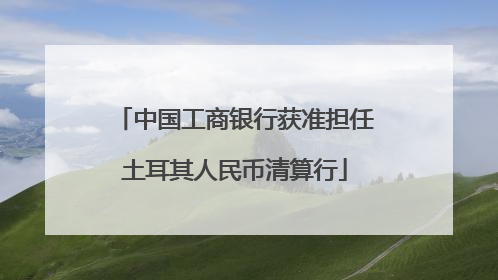 中国工商银行获准担任土耳其人民币清算行