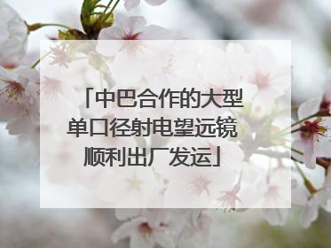 中巴合作的大型单口径射电望远镜顺利出厂发运