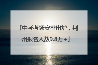 中考考场安排出炉，荆州报名人数9.8万+