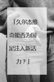 久尔杰维奇能否为国足注入新活力？