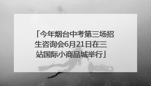 今年烟台中考第三场招生咨询会6月21日在三站国际小商品城举行