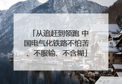 从追赶到领跑 中国电气化铁路不怕苦、不服输、不含糊