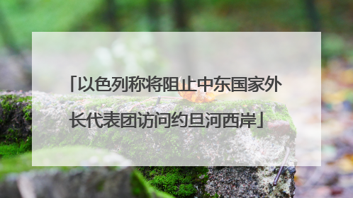 以色列称将阻止中东国家外长代表团访问约旦河西岸