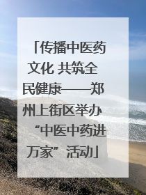 传播中医药文化 共筑全民健康——郑州上街区举办“中医中药进万家”活动
