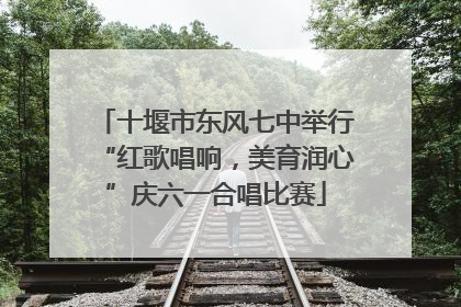 十堰市东风七中举行“红歌唱响，美育润心”庆六一合唱比赛