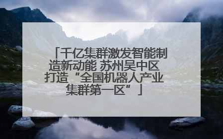 千亿集群激发智能制造新动能 苏州吴中区打造“全国机器人产业集群第一区”