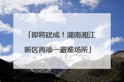 即将建成！湖南湘江新区再添一避难场所