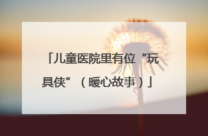 儿童医院里有位“玩具侠”（暖心故事）