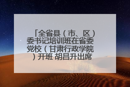 全省县（市、区）委书记培训班在省委党校（甘肃行政学院）开班 胡昌升出席开班式并讲话