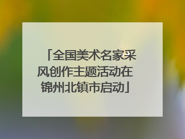 全国美术名家采风创作主题活动在锦州北镇市启动