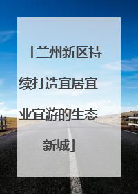 兰州新区持续打造宜居宜业宜游的生态新城
