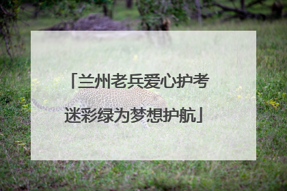 兰州老兵爱心护考 迷彩绿为梦想护航