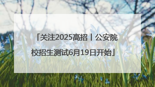 关注2025高招丨公安院校招生测试6月19日开始