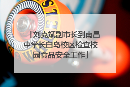 刘克斌副市长到南昌中学长白岛校区检查校园食品安全工作