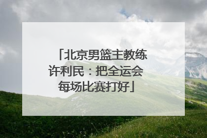 北京男篮主教练许利民：把全运会每场比赛打好