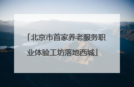 北京市首家养老服务职业体验工坊落地西城