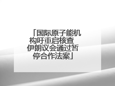 国际原子能机构吁重启核查 伊朗议会通过暂停合作法案