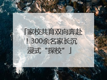 家校共育双向奔赴！300余名家长沉浸式“探校”