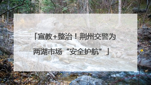 宣教+整治！荆州交警为两湖市场“安全护航”
