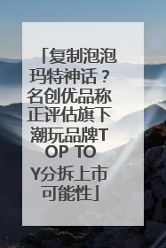 复制泡泡玛特神话？名创优品称正评估旗下潮玩品牌TOP TOY分拆上市可能性