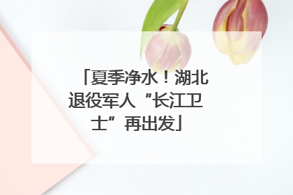 夏季净水！湖北退役军人“长江卫士”再出发