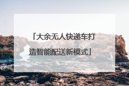 大余无人快递车打造智能配送新模式