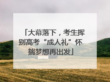 大幕落下，考生挥别高考“成人礼”怀揣梦想再出发