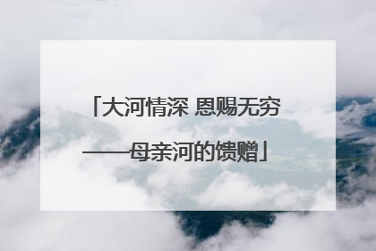 大河情深 恩赐无穷——母亲河的馈赠