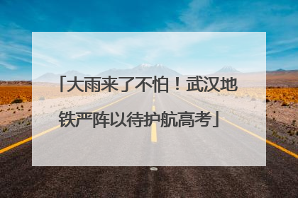 大雨来了不怕！武汉地铁严阵以待护航高考