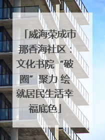 威海荣成市那香海社区：文化书院“破圈”聚力 绘就居民生活幸福底色